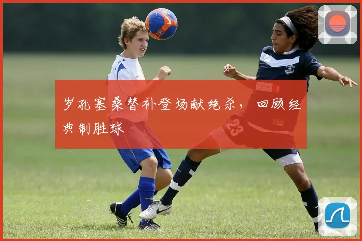 岁孔塞桑替补登场献绝杀,回顾经典制胜球