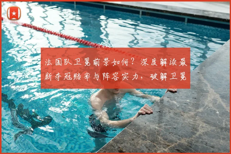 法国队卫冕前景如何？深度解读最新夺冠赔率与阵容实力，破解卫冕冠军魔咒
