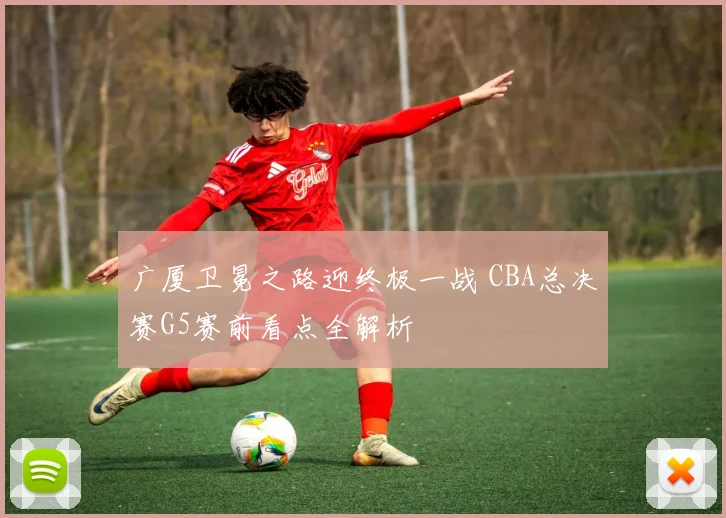 广厦卫冕之路迎终极一战 CBA总决赛G5赛前看点全解析