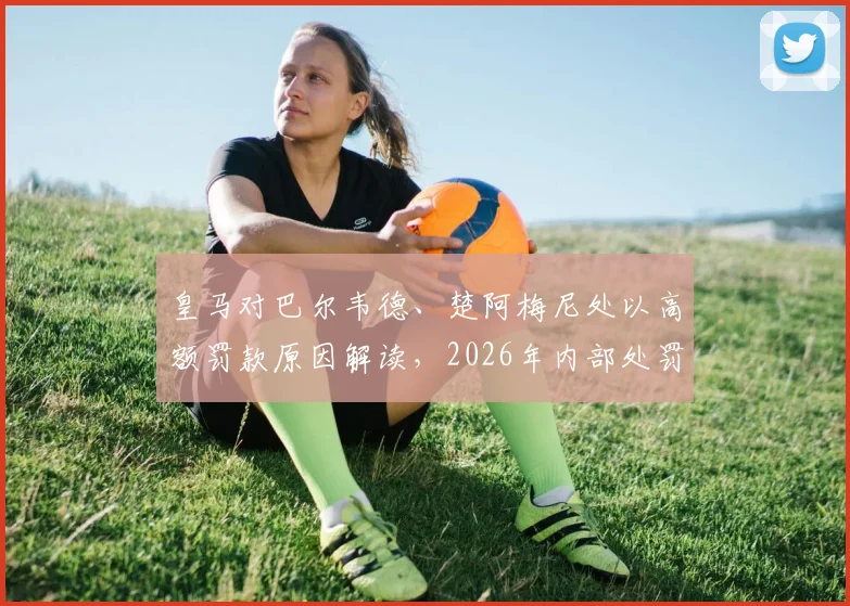 皇马对巴尔韦德、楚阿梅尼处以高额罚款原因解读，2026年内部处罚不停赛引热议