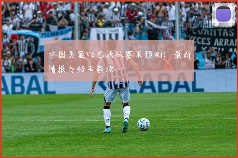 中国男篮vs巴西队赛果预测:最新情报与赔率解读