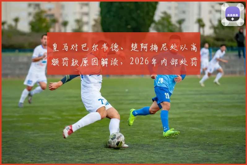 皇马对巴尔韦德、楚阿梅尼处以高额罚款原因解读,2026年内部处罚不停赛引热议