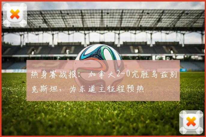 热身赛战报：加拿大2-0完胜乌兹别克斯坦，为东道主征程预热