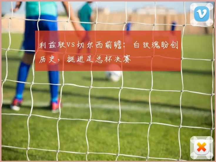 利兹联vs切尔西前瞻:白玫瑰盼创历史,挺进足总杯决赛