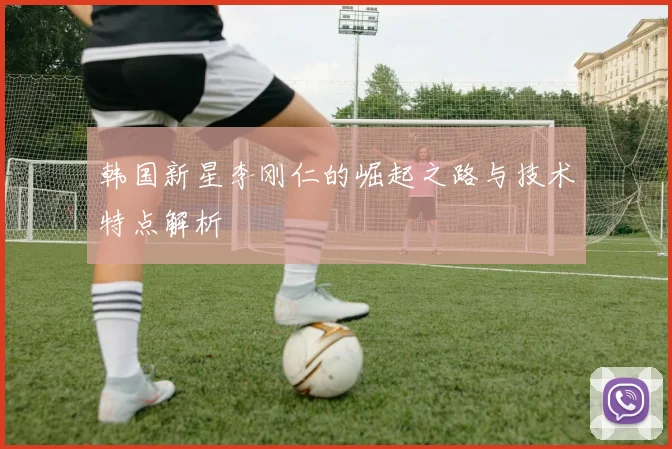 韩国新星李刚仁的崛起之路与技术特点解析