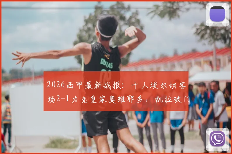 2026西甲最新战报:十人埃尔切客场2-1力克皇家奥维耶多,凯拉破门难救主