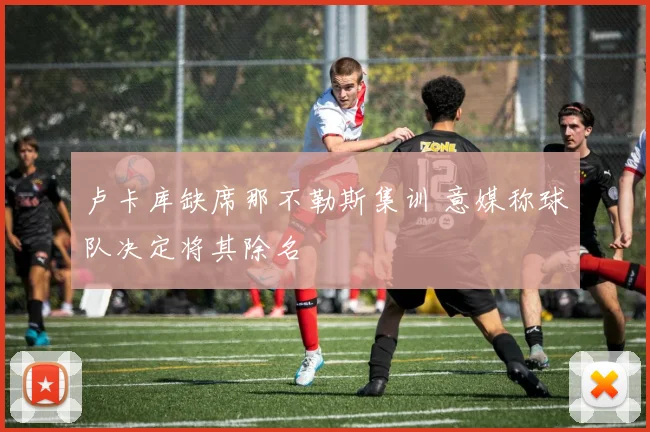 卢卡库缺席那不勒斯集训 意媒称球队决定将其除名