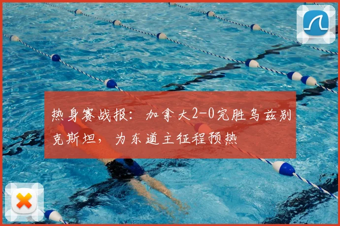 热身赛战报:加拿大2-0完胜乌兹别克斯坦,为东道主征程预热