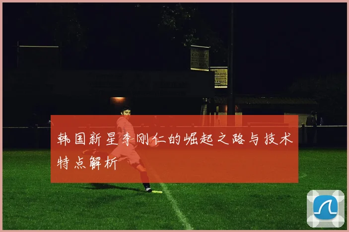 韩国新星李刚仁的崛起之路与技术特点解析