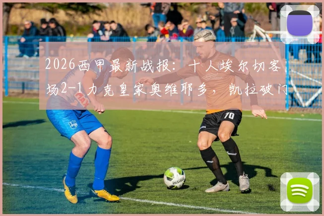 2026西甲最新战报：十人埃尔切客场2-1力克皇家奥维耶多，凯拉破门难救主
